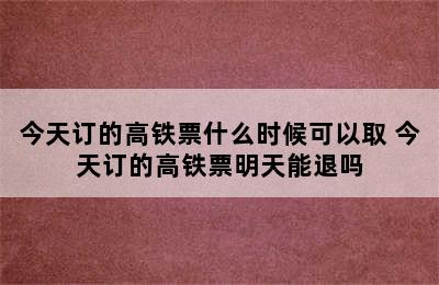 今天订的高铁票什么时候可以取 今天订的高铁票明天能退吗